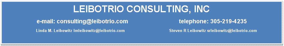 Text Box: LEIBOTRIO CONSULTING, INC
e-mail: consulting@leibotrio.com&nbsp; &nbsp;&nbsp;&nbsp;&nbsp;&nbsp;&nbsp;&nbsp;&nbsp;&nbsp;&nbsp;&nbsp;&nbsp;&nbsp;&nbsp;&nbsp;&nbsp;&nbsp;&nbsp;&nbsp;&nbsp;&nbsp;&nbsp;&nbsp;&nbsp;&nbsp;&nbsp;&nbsp;&nbsp;&nbsp;&nbsp;&nbsp;&nbsp;telephone: 305-219-4235
&nbsp;&nbsp;&nbsp;&nbsp;&nbsp;&nbsp;&nbsp; Linda M. Leibowitz lmleibowitz@leibotrio.com &nbsp;&nbsp;&nbsp;&nbsp;&nbsp;&nbsp;&nbsp;&nbsp;&nbsp;&nbsp;&nbsp;&nbsp;&nbsp;&nbsp;&nbsp;&nbsp;&nbsp;&nbsp;&nbsp;&nbsp;&nbsp;&nbsp;&nbsp;&nbsp;&nbsp;&nbsp;&nbsp;&nbsp;&nbsp;&nbsp;&nbsp;&nbsp;&nbsp;&nbsp;&nbsp;&nbsp;Steven R Leibowitz srleibowitz@leibotrio.com

